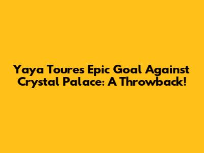 Yaya Toure's Epic Goal Against Crystal Palace: A Throwback!