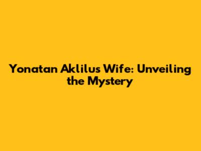 Yonatan Aklilu's Wife: Unveiling the Mystery