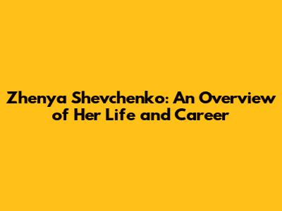 Zhenya Shevchenko: An Overview of Her Life and Career