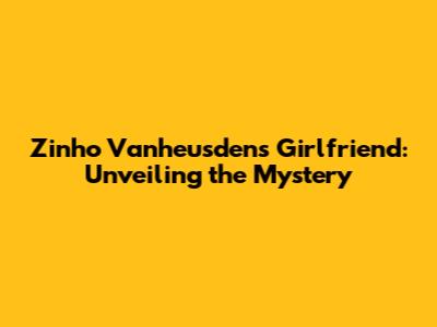Zinho Vanheusden's Girlfriend: Unveiling the Mystery
