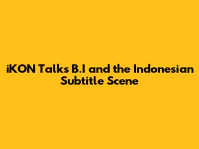 iKON Talks B.I and the Indonesian Subtitle Scene