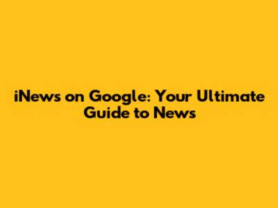 iNews on Google: Your Ultimate Guide to News