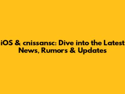 iOS & cnissansc: Dive into the Latest News, Rumors & Updates