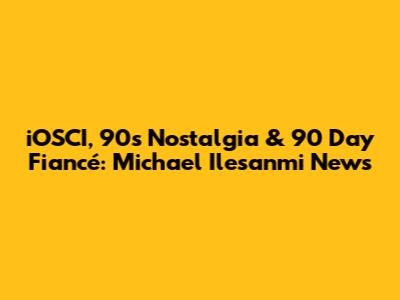 iOSCI, 90s Nostalgia & 90 Day Fiancé: Michael Ilesanmi News