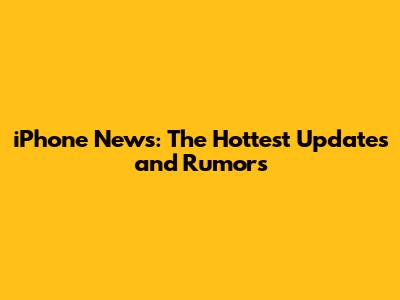 iPhone News: The Hottest Updates and Rumors