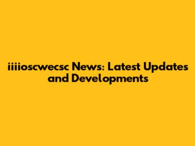iiiioscwecsc News: Latest Updates and Developments