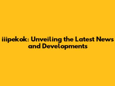 iiipekok: Unveiling the Latest News and Developments